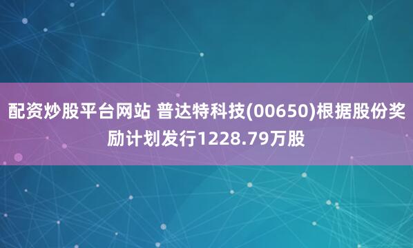 配资炒股平台网站 普达特科技(00650)根据股份奖励计划发行1228.79万股