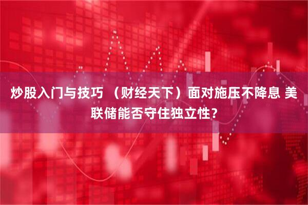 炒股入门与技巧 （财经天下）面对施压不降息 美联储能否守住独立性？