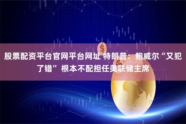 股票配资平台官网平台网址 特朗普：鲍威尔“又犯了错” 根本不配担任美联储主席