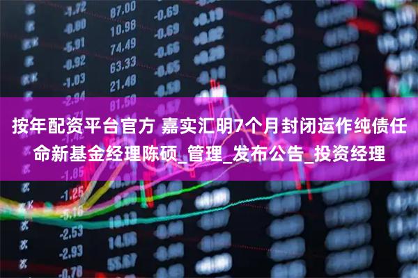 按年配资平台官方 嘉实汇明7个月封闭运作纯债任命新基金经理陈硕_管理_发布公告_投资经理