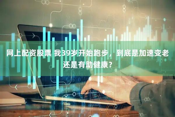 网上配资股票 我39岁开始跑步，到底是加速变老还是有助健康？