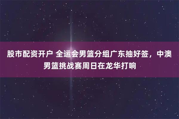股市配资开户 全运会男篮分组广东抽好签，中澳男篮挑战赛周日在龙华打响