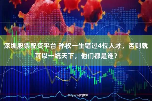 深圳股票配资平台 孙权一生错过4位人才，否则就可以一统天下，他们都是谁？